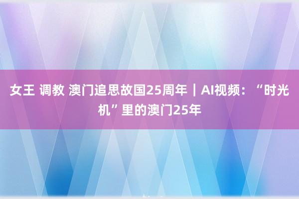 女王 调教 澳门追思故国25周年｜AI视频：“时光机”里的澳门25年