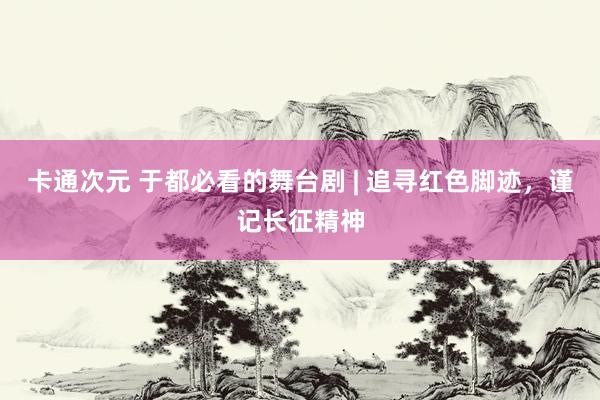 卡通次元 于都必看的舞台剧 | 追寻红色脚迹，谨记长征精神