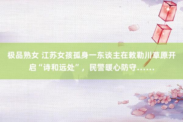 极品熟女 江苏女孩孤身一东谈主在敕勒川草原开启“诗和远处”，民警暖心防守……
