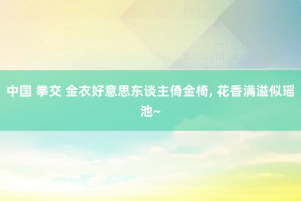 中国 拳交 金衣好意思东谈主倚金椅, 花香满溢似瑶池~