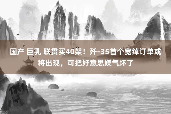 国产 巨乳 联贯买40架！歼-35首个宽绰订单或将出现，可把好意思媒气坏了