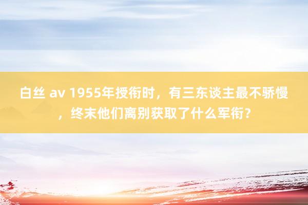 白丝 av 1955年授衔时，有三东谈主最不骄慢，终末他们离别获取了什么军衔？