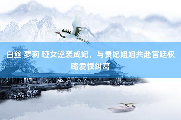 白丝 萝莉 哑女逆袭成妃，与贵妃姐姐共赴宫廷权略爱恨纠葛