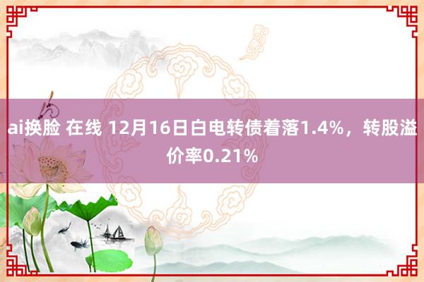 ai换脸 在线 12月16日白电转债着落1.4%，转股溢价率0.21%