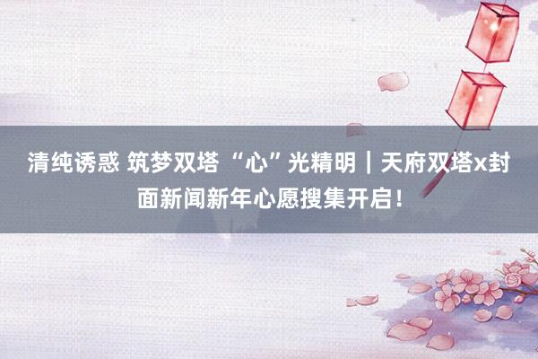 清纯诱惑 筑梦双塔 “心”光精明｜天府双塔x封面新闻新年心愿搜集开启！