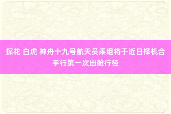 探花 白虎 神舟十九号航天员乘组将于近日择机合手行第一次出舱行径