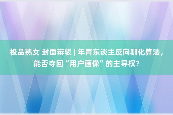 极品熟女 封面辩驳 | 年青东谈主反向驯化算法，能否夺回“用户画像”的主导权？