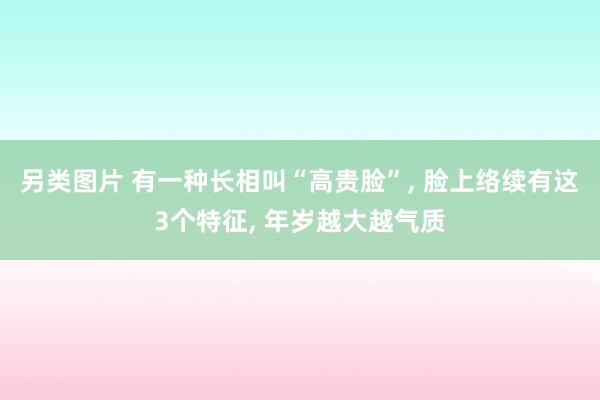 另类图片 有一种长相叫“高贵脸”, 脸上络续有这3个特征, 年岁越大越气质