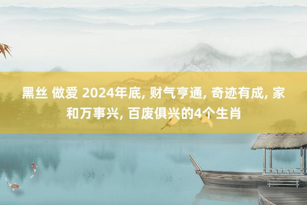 黑丝 做爱 2024年底, 财气亨通, 奇迹有成, 家和万事兴, 百废俱兴的4个生肖