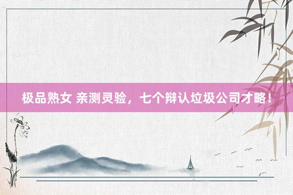 极品熟女 亲测灵验，七个辩认垃圾公司才略！
