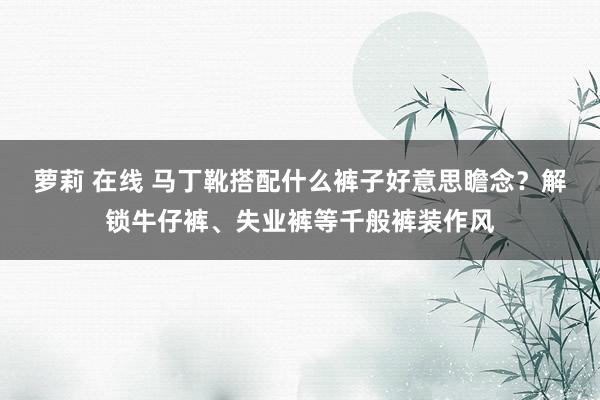 萝莉 在线 马丁靴搭配什么裤子好意思瞻念？解锁牛仔裤、失业裤等千般裤装作风