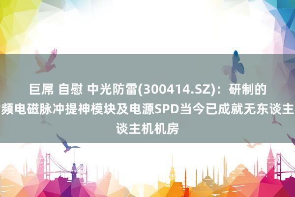 巨屌 自慰 中光防雷(300414.SZ)：研制的信号射频电磁脉冲提神模块及电源SPD当今已成就无东谈主机机房