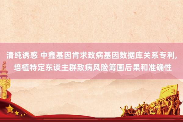清纯诱惑 中鑫基因肯求致病基因数据库关系专利, 培植特定东谈主群致病风险筹画后果和准确性