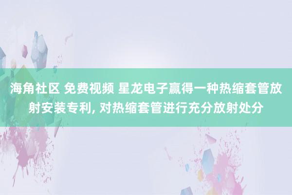海角社区 免费视频 星龙电子赢得一种热缩套管放射安装专利, 对热缩套管进行充分放射处分