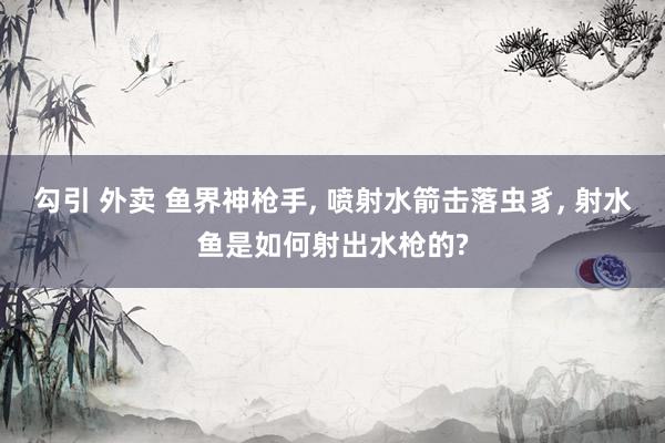 勾引 外卖 鱼界神枪手, 喷射水箭击落虫豸, 射水鱼是如何射出水枪的?