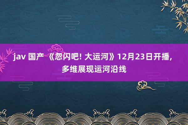 jav 国产 《忽闪吧! 大运河》12月23日开播, 多维展现运河沿线