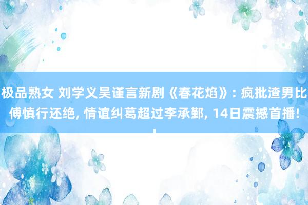 极品熟女 刘学义吴谨言新剧《春花焰》: 疯批渣男比傅慎行还绝, 情谊纠葛超过李承鄞, 14日震撼首播!