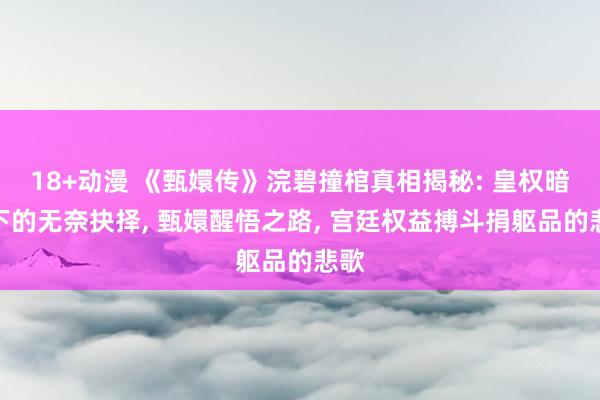 18+动漫 《甄嬛传》浣碧撞棺真相揭秘: 皇权暗影下的无奈抉择, 甄嬛醒悟之路, 宫廷权益搏斗捐躯品的悲歌