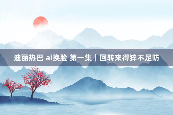 迪丽热巴 ai换脸 第一集｜回转来得猝不足防