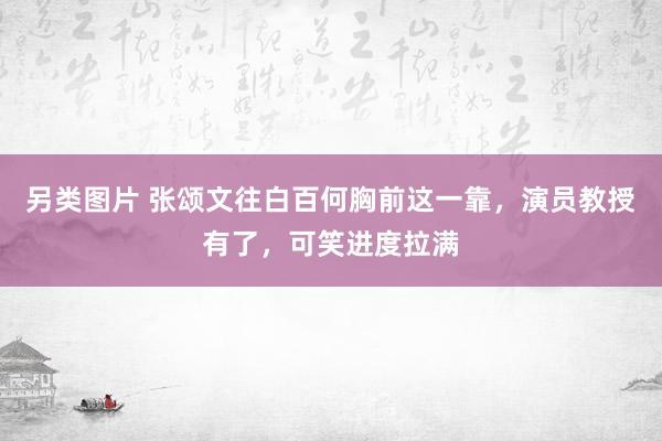 另类图片 张颂文往白百何胸前这一靠，演员教授有了，可笑进度拉满