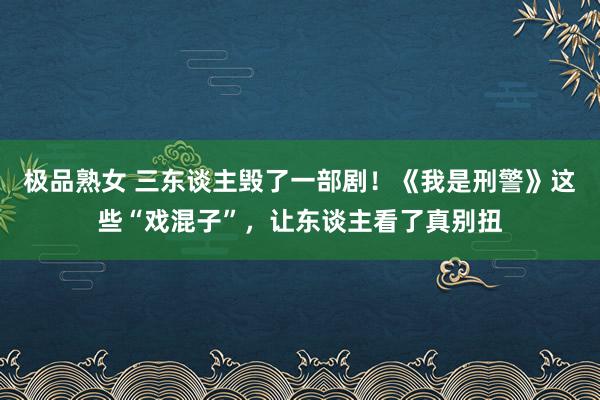 极品熟女 三东谈主毁了一部剧！《我是刑警》这些“戏混子”，让东谈主看了真别扭