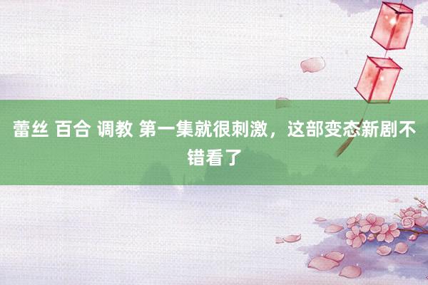 蕾丝 百合 调教 第一集就很刺激，这部变态新剧不错看了