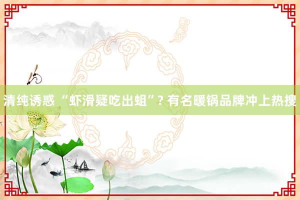 清纯诱惑 “虾滑疑吃出蛆”? 有名暖锅品牌冲上热搜