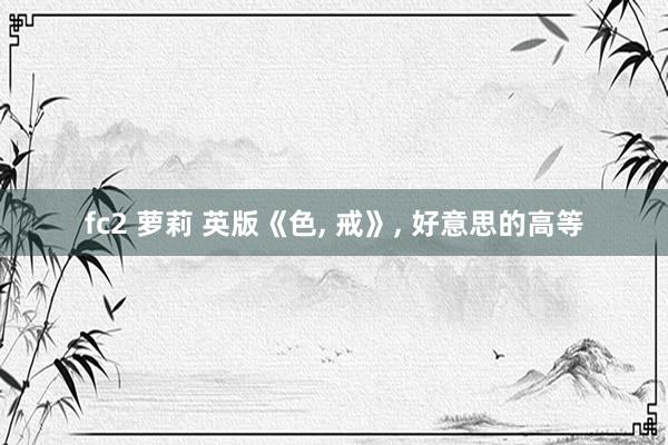 fc2 萝莉 英版《色, 戒》, 好意思的高等