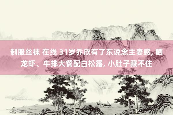 制服丝袜 在线 31岁乔欣有了东说念主妻感, 晒龙虾、牛排大餐配白松露, 小肚子藏不住