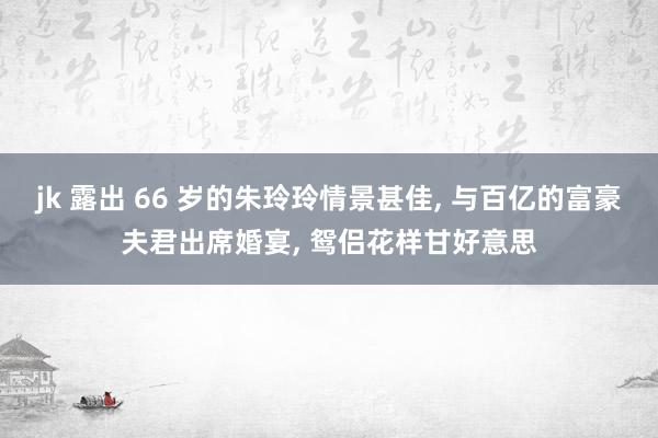 jk 露出 66 岁的朱玲玲情景甚佳, 与百亿的富豪夫君出席婚宴, 鸳侣花样甘好意思