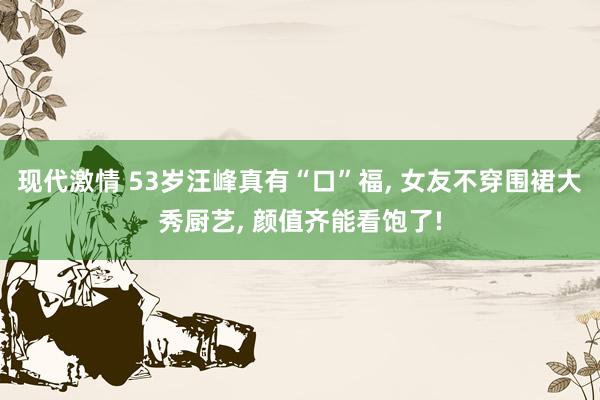 现代激情 53岁汪峰真有“口”福, 女友不穿围裙大秀厨艺, 颜值齐能看饱了!