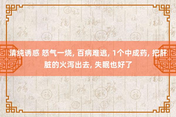 清纯诱惑 怒气一烧, 百病难逃, 1个中成药, 把肝脏的火泻出去, 失眠也好了