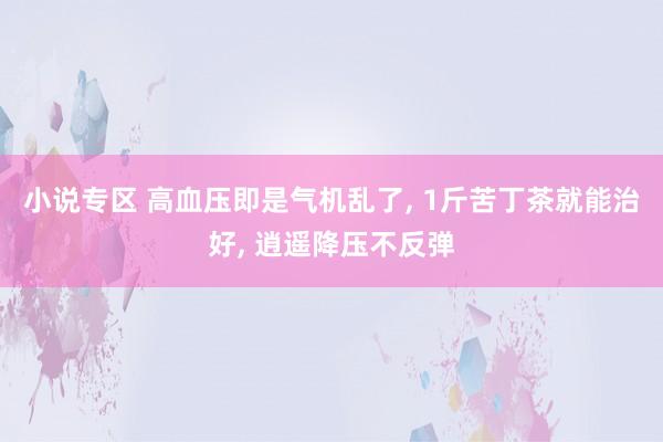 小说专区 高血压即是气机乱了, 1斤苦丁茶就能治好, 逍遥降压不反弹