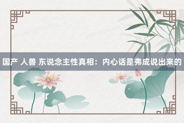 国产 人兽 东说念主性真相：内心话是弗成说出来的
