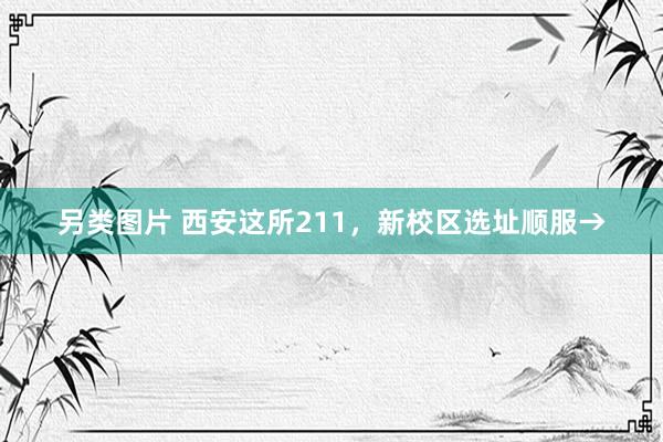 另类图片 西安这所211，新校区选址顺服→