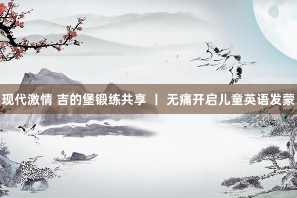 现代激情 吉的堡锻练共享 丨 无痛开启儿童英语发蒙