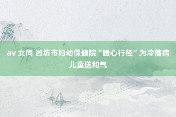 av 女同 潍坊市妇幼保健院“暖心行径”为冷落病儿童送和气