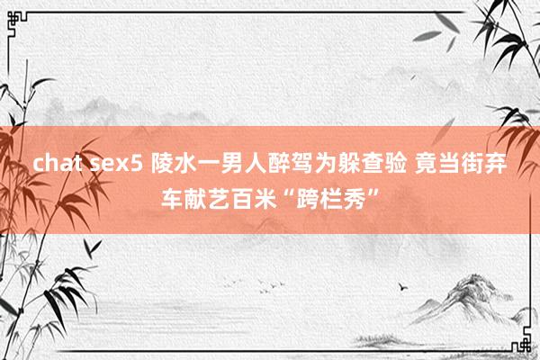 chat sex5 陵水一男人醉驾为躲查验 竟当街弃车献艺百米“跨栏秀”