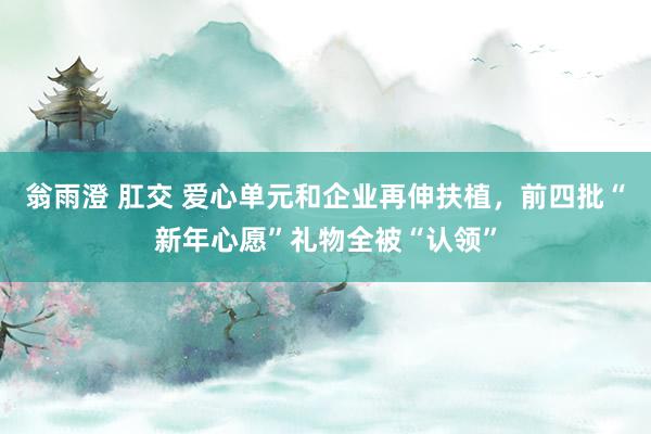 翁雨澄 肛交 爱心单元和企业再伸扶植，前四批“新年心愿”礼物全被“认领”