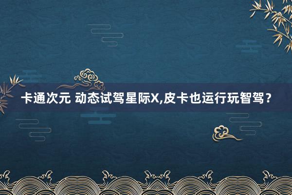 卡通次元 动态试驾星际X,皮卡也运行玩智驾？