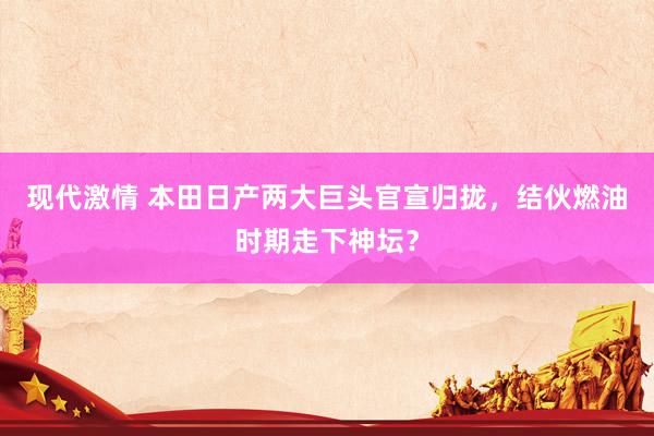 现代激情 本田日产两大巨头官宣归拢，结伙燃油时期走下神坛？