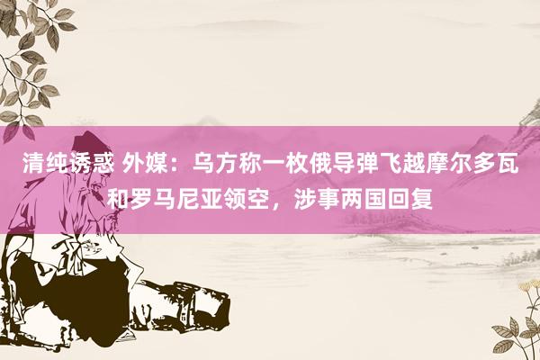 清纯诱惑 外媒：乌方称一枚俄导弹飞越摩尔多瓦和罗马尼亚领空，涉事两国回复