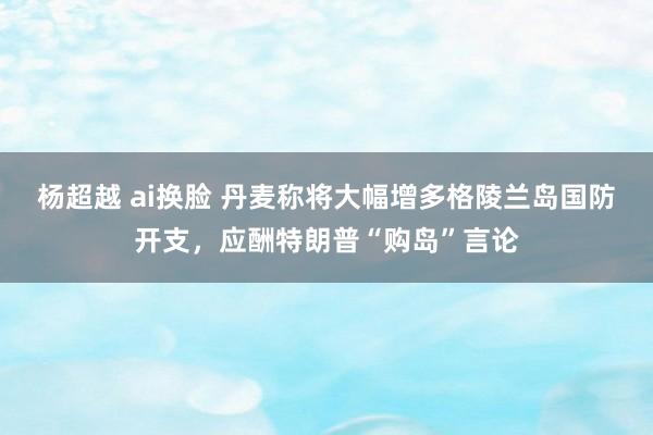 杨超越 ai换脸 丹麦称将大幅增多格陵兰岛国防开支，应酬特朗普“购岛”言论