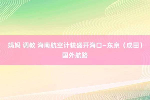 妈妈 调教 海南航空计较盛开海口—东京（成田）国外航路
