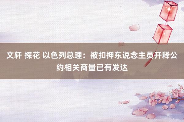 文轩 探花 以色列总理：被扣押东说念主员开释公约相关商量已有发达