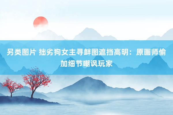 另类图片 拙劣狗女主寻衅图遮挡高明：原画师偷加细节嘲讽玩家