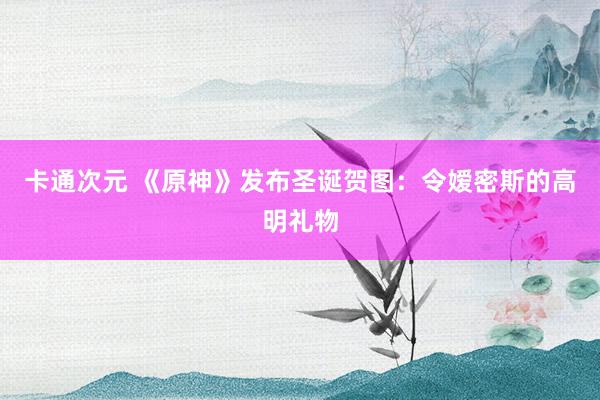 卡通次元 《原神》发布圣诞贺图：令嫒密斯的高明礼物