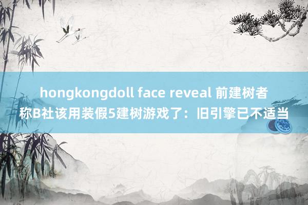 hongkongdoll face reveal 前建树者称B社该用装假5建树游戏了：旧引擎已不适当
