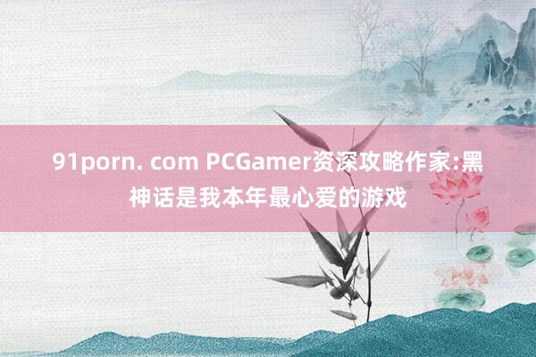 91porn. com PCGamer资深攻略作家:黑神话是我本年最心爱的游戏