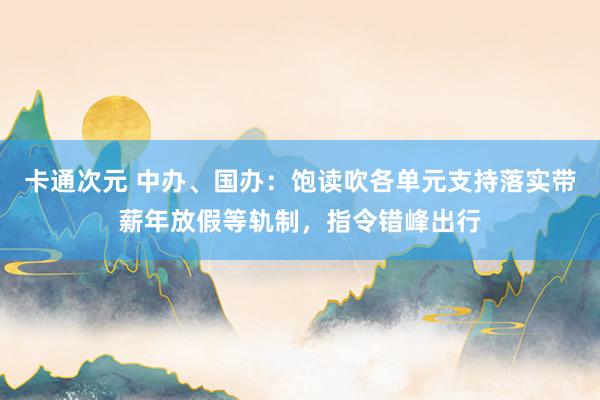 卡通次元 中办、国办：饱读吹各单元支持落实带薪年放假等轨制，指令错峰出行